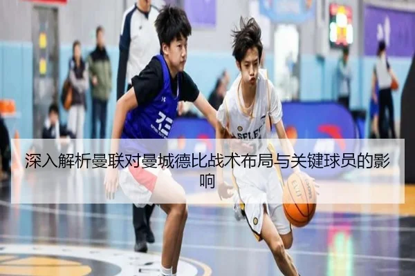 深入解析曼联对曼城德比战术布局与关键球员的影响